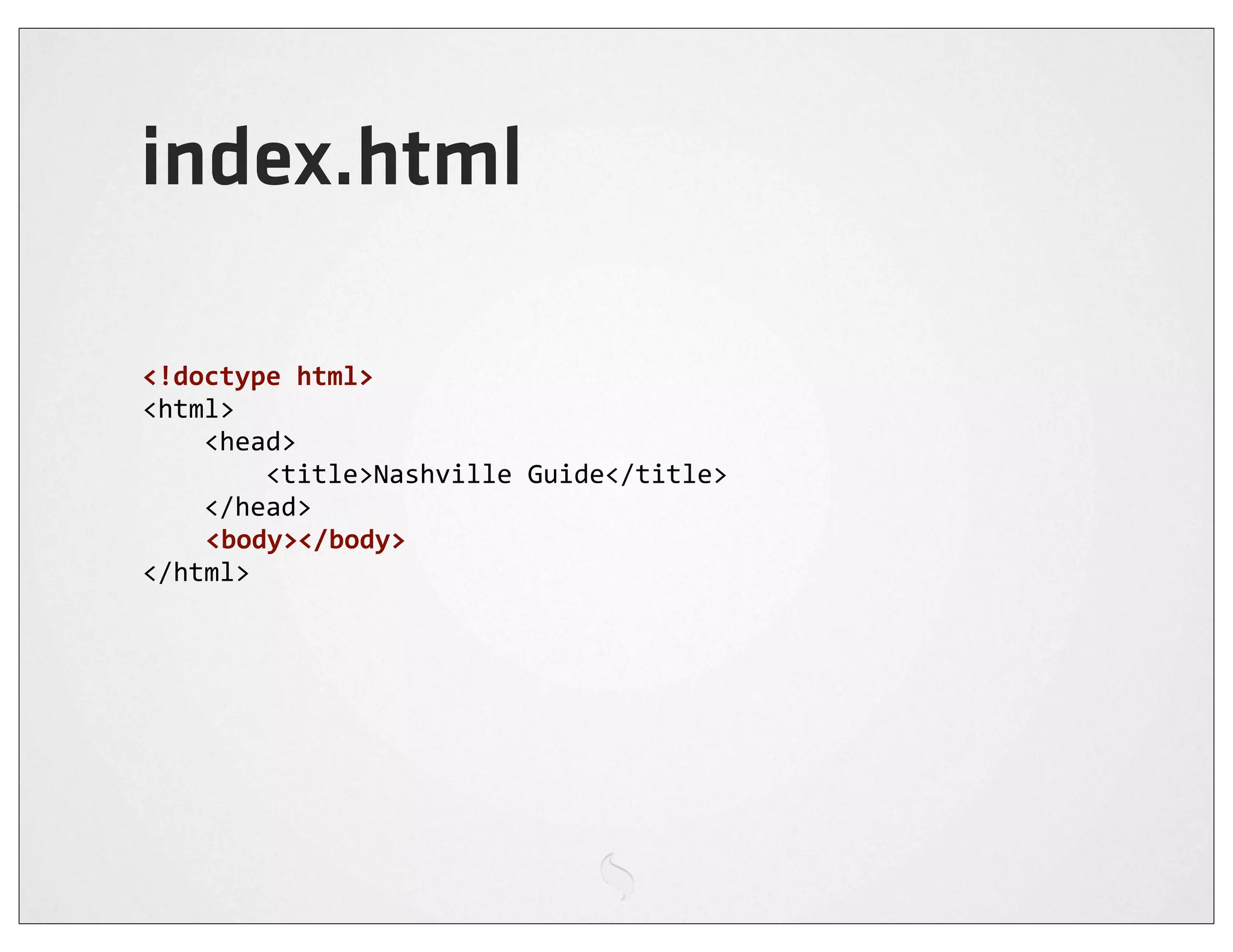 index.html

<!doctype	
  html>
<html>
	
  	
  	
  	
  <head>
	
  	
  	
  	
  	
  	
  	
  	
  <title>Nashville	
  Guide</title>
	
  	
  	
  	
  </head>
                <body></body>
</html>
 
