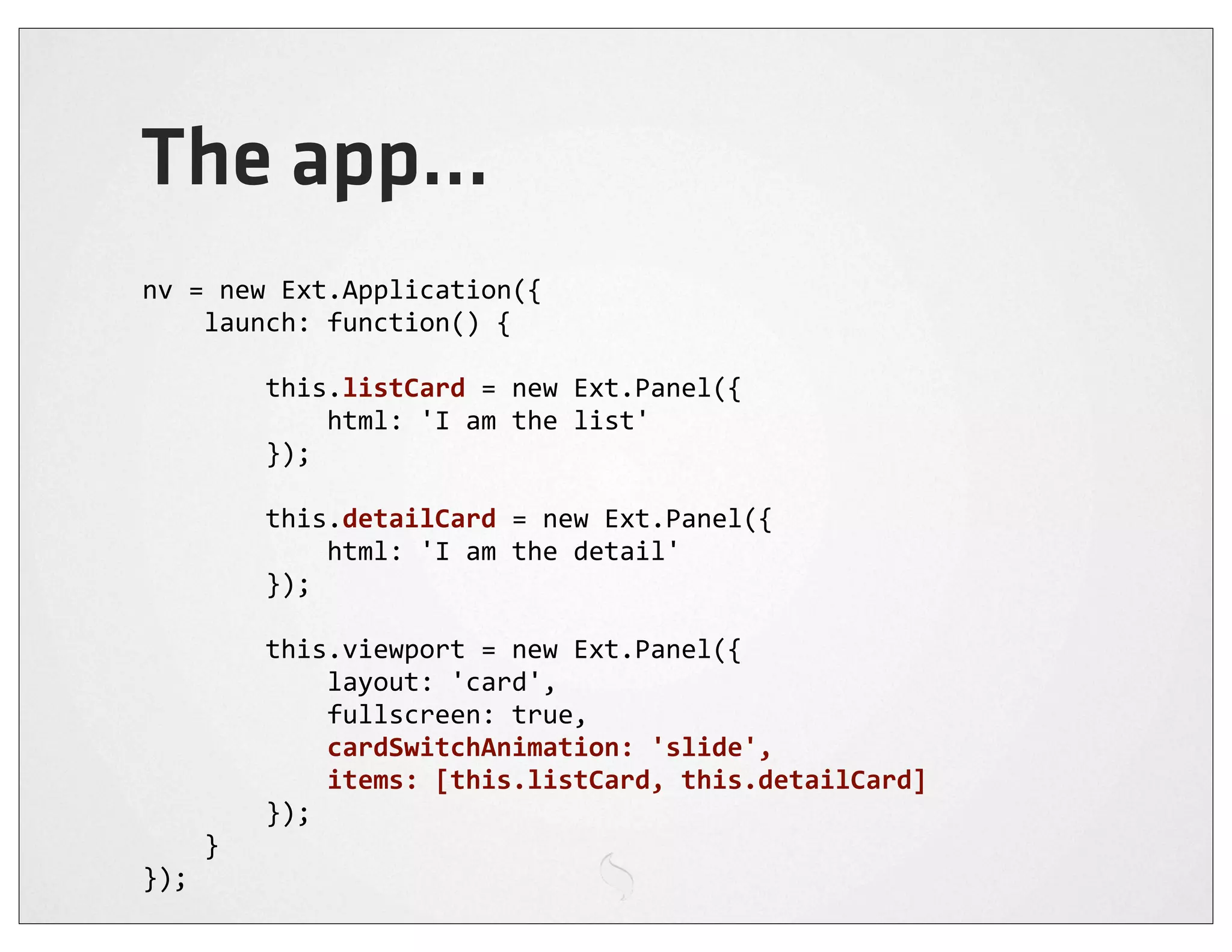 The app...
nv	
  =	
  new	
  Ext.Application({
	
  	
  	
  	
  launch:	
  function()	
  {

	
  	
  	
  	
  	
  	
  	
  	
  this.listCard	
  =	
  new	
  Ext.Panel({
	
  	
  	
  	
  	
  	
  	
  	
  	
  	
  	
  	
  html:	
  'I	
  am	
  the	
  list'
	
  	
  	
  	
  	
  	
  	
  	
  });

	
  	
  	
  	
  	
  	
  	
  	
  this.detailCard	
  =	
  new	
  Ext.Panel({
	
  	
  	
  	
  	
  	
  	
  	
  	
  	
  	
  	
  html:	
  'I	
  am	
  the	
  detail'
	
  	
  	
  	
  	
  	
  	
  	
  });

	
  	
  	
  	
  	
  	
  	
  	
  this.viewport	
  =	
  new	
  Ext.Panel({
	
  	
  	
  	
  	
  	
  	
  	
  	
  	
  	
  	
  layout:	
  'card',
	
  	
  	
  	
  	
  	
  	
  	
  	
  	
  	
  	
  fullscreen:	
  true,
	
  	
  	
  	
  	
  	
  	
  	
  	
  	
  	
  	
  cardSwitchAnimation:	
  'slide',
	
  	
  	
  	
  	
  	
  	
  	
  	
  	
  	
  	
  items:	
  [this.listCard,	
  this.detailCard]
	
  	
  	
  	
  	
  	
  	
  	
  });
	
  	
  	
  	
  }
});
 