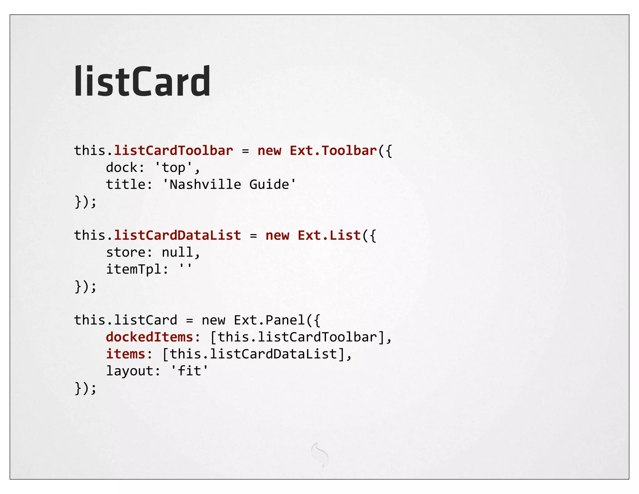 listCard
this.listCardToolbar	
  =	
  new	
  Ext.Toolbar({
	
  	
  	
  	
  dock:	
  'top',
	
  	
  	
  	
  title:	
  'Nashville	
  Guide'
});

this.listCardDataList	
  =	
  new	
  Ext.List({
	
  	
  	
  	
  store:	
  null,
	
  	
  	
  	
  itemTpl:	
  ''
});

this.listCard	
  =	
  new	
  Ext.Panel({
	
  	
  	
  	
  dockedItems:	
  [this.listCardToolbar],
	
  	
  	
  	
  items:	
  [this.listCardDataList],
	
  	
  	
  	
  layout:	
  'fit'
});
 