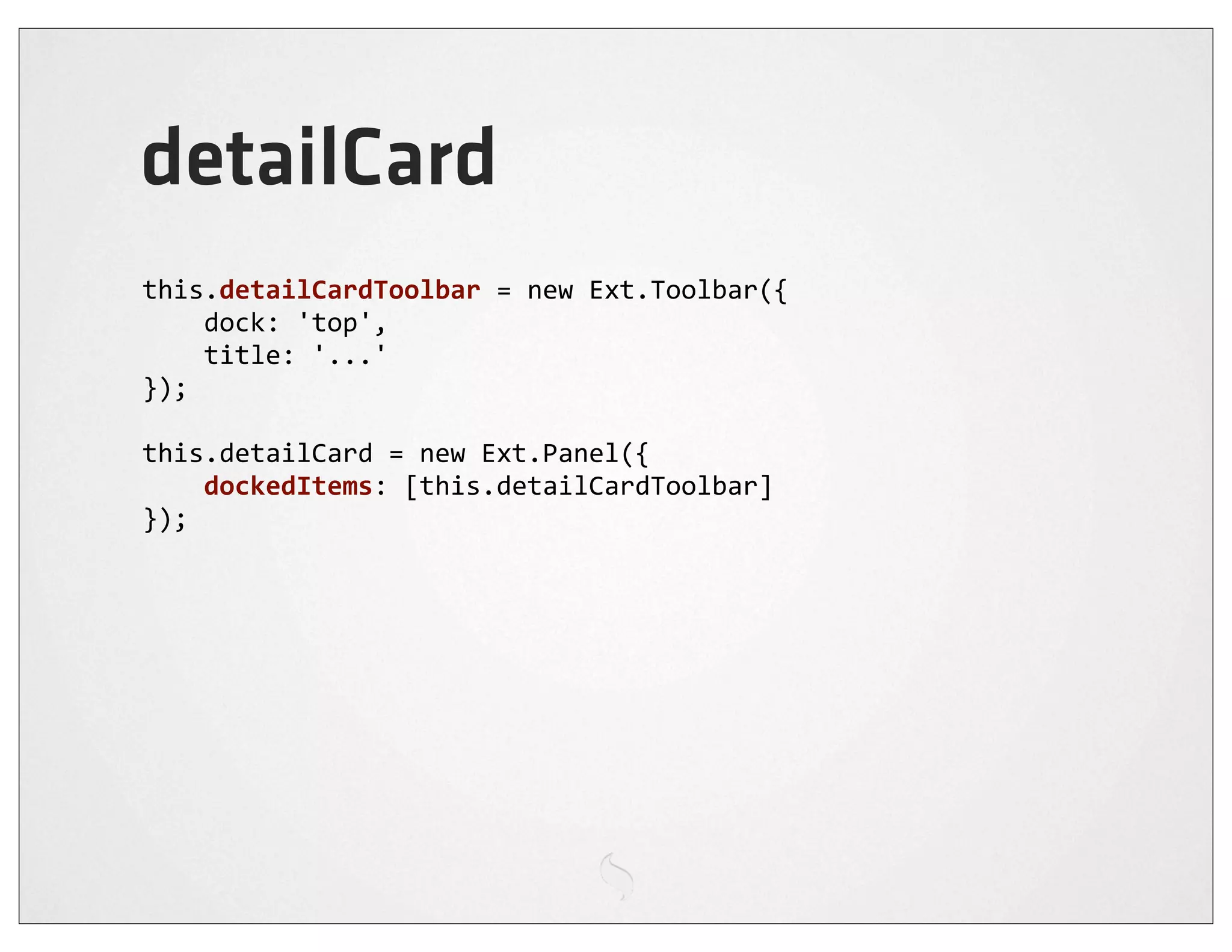 detailCard
this.detailCardToolbar	
  =	
  new	
  Ext.Toolbar({
	
  	
  	
  	
  dock:	
  'top',
	
  	
  	
  	
  title:	
  '...'
});

this.detailCard	
  =	
  new	
  Ext.Panel({
	
  	
  	
  	
  dockedItems:	
  [this.detailCardToolbar]
});
 