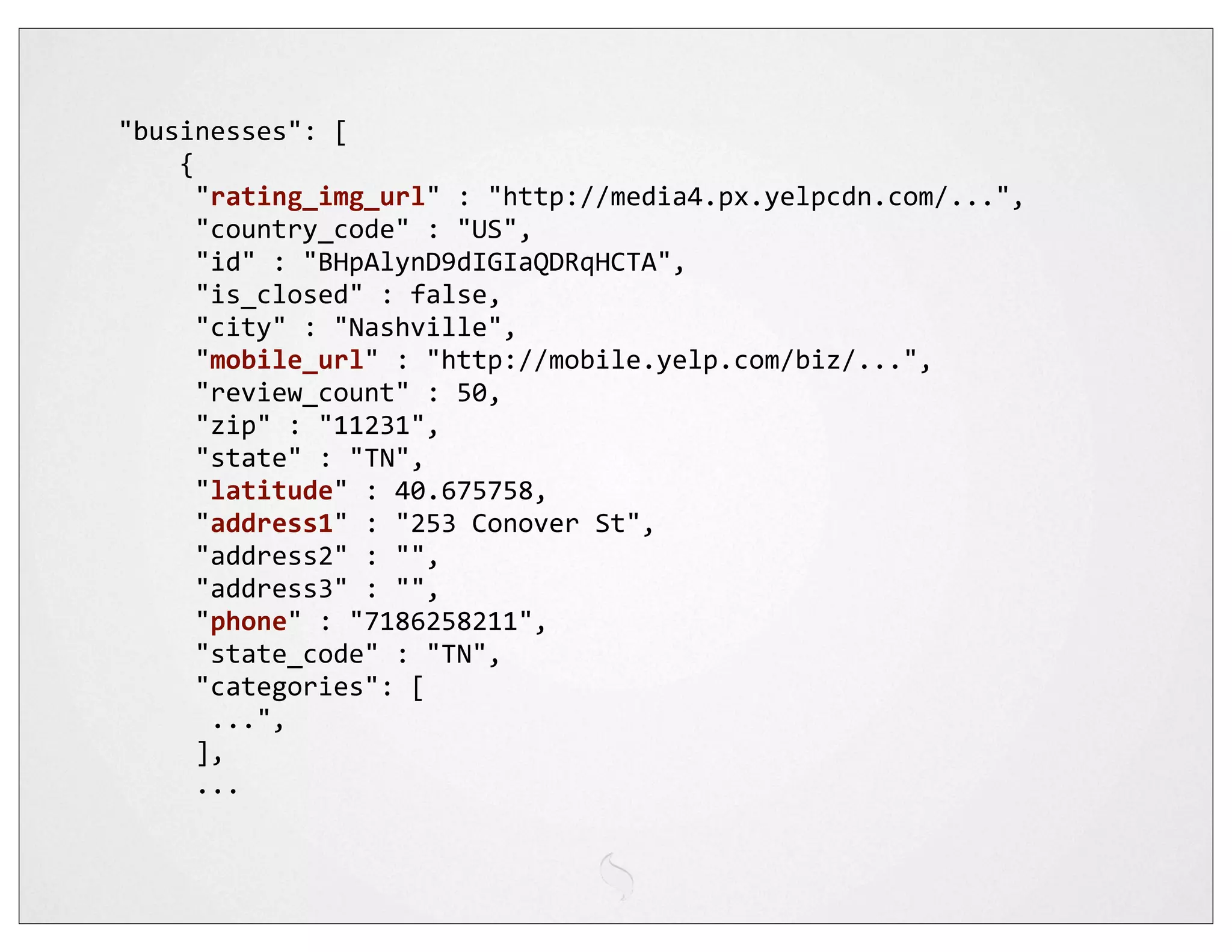 "businesses":	
  [
	
  	
  	
  	
  {
	
  	
  	
  	
  	
  "rating_img_url"	
  :	
  "http://media4.px.yelpcdn.com/...",
	
  	
  	
  	
  	
  "country_code"	
  :	
  "US",
	
  	
  	
  	
  	
  "id"	
  :	
  "BHpAlynD9dIGIaQDRqHCTA",
	
  	
  	
  	
  	
  "is_closed"	
  :	
  false,
	
  	
  	
  	
  	
  "city"	
  :	
  "Nashville",
	
  	
  	
  	
  	
  "mobile_url"	
  :	
  "http://mobile.yelp.com/biz/...",
	
  	
  	
  	
  	
  "review_count"	
  :	
  50,
	
  	
  	
  	
  	
  "zip"	
  :	
  "11231",
	
  	
  	
  	
  	
  "state"	
  :	
  "TN",
	
  	
  	
  	
  	
  "latitude"	
  :	
  40.675758,
	
  	
  	
  	
  	
  "address1"	
  :	
  "253	
  Conover	
  St",
	
  	
  	
  	
  	
  "address2"	
  :	
  "",
	
  	
  	
  	
  	
  "address3"	
  :	
  "",
	
  	
  	
  	
  	
  "phone"	
  :	
  "7186258211",
	
  	
  	
  	
  	
  "state_code"	
  :	
  "TN",
	
  	
  	
  	
  	
  "categories":	
  [
	
  	
  	
  	
  	
  	
  ...",
	
  	
  	
  	
  	
  ],
	
  	
  	
  	
  	
  ...
 
