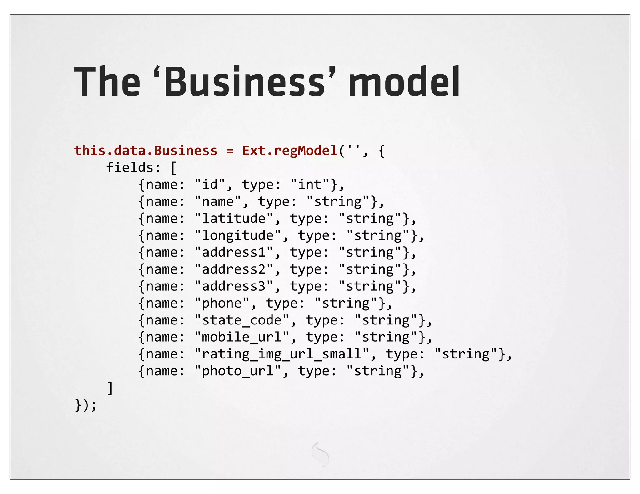 The ‘Business’ model
this.data.Business	
  =	
  Ext.regModel('',	
  {
	
  	
  	
  	
  fields:	
  [
	
  	
  	
  	
  	
  	
  	
  	
  {name:	
  "id",	
  type:	
  "int"},
	
  	
  	
  	
  	
  	
  	
  	
  {name:	
  "name",	
  type:	
  "string"},
	
  	
  	
  	
  	
  	
  	
  	
  {name:	
  "latitude",	
  type:	
  "string"},
	
  	
  	
  	
  	
  	
  	
  	
  {name:	
  "longitude",	
  type:	
  "string"},
	
  	
  	
  	
  	
  	
  	
  	
  {name:	
  "address1",	
  type:	
  "string"},
	
  	
  	
  	
  	
  	
  	
  	
  {name:	
  "address2",	
  type:	
  "string"},
	
  	
  	
  	
  	
  	
  	
  	
  {name:	
  "address3",	
  type:	
  "string"},
	
  	
  	
  	
  	
  	
  	
  	
  {name:	
  "phone",	
  type:	
  "string"},
	
  	
  	
  	
  	
  	
  	
  	
  {name:	
  "state_code",	
  type:	
  "string"},
	
  	
  	
  	
  	
  	
  	
  	
  {name:	
  "mobile_url",	
  type:	
  "string"},
	
  	
  	
  	
  	
  	
  	
  	
  {name:	
  "rating_img_url_small",	
  type:	
  "string"},
	
  	
  	
  	
  	
  	
  	
  	
  {name:	
  "photo_url",	
  type:	
  "string"},
	
  	
  	
  	
  ]
});
 