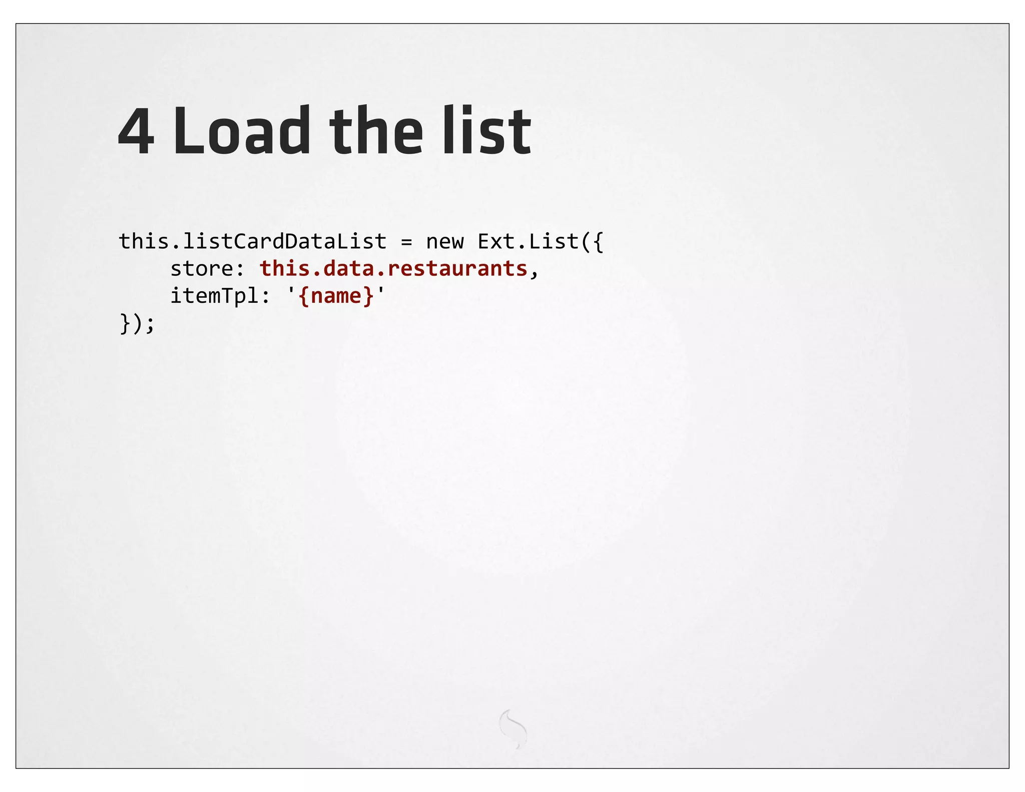 4 Load the list
this.listCardDataList	
  =	
  new	
  Ext.List({
	
  	
  	
  	
  store:	
  this.data.restaurants,
	
  	
  	
  	
  itemTpl:	
  '{name}'
});
 