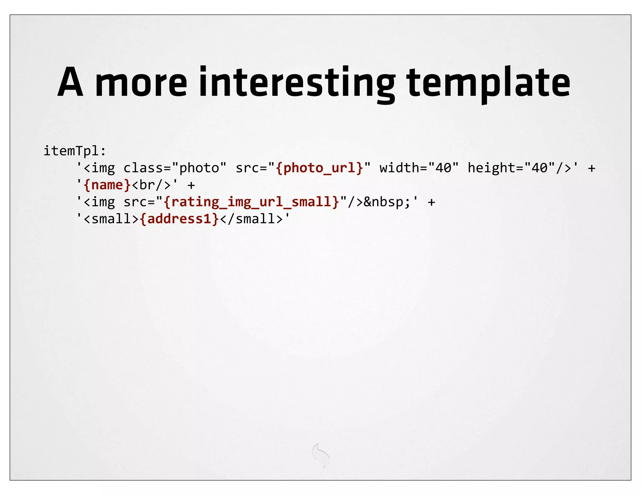 A more interesting template
itemTpl:
	
  	
  	
  	
  '<img	
  class="photo"	
  src="{photo_url}"	
  width="40"	
  height="40"/>'	
  +
	
  	
  	
  	
  '{name}<br/>'	
  +
	
  	
  	
  	
  '<img	
  src="{rating_img_url_small}"/>&nbsp;'	
  +
	
  	
  	
  	
  '<small>{address1}</small>'
 