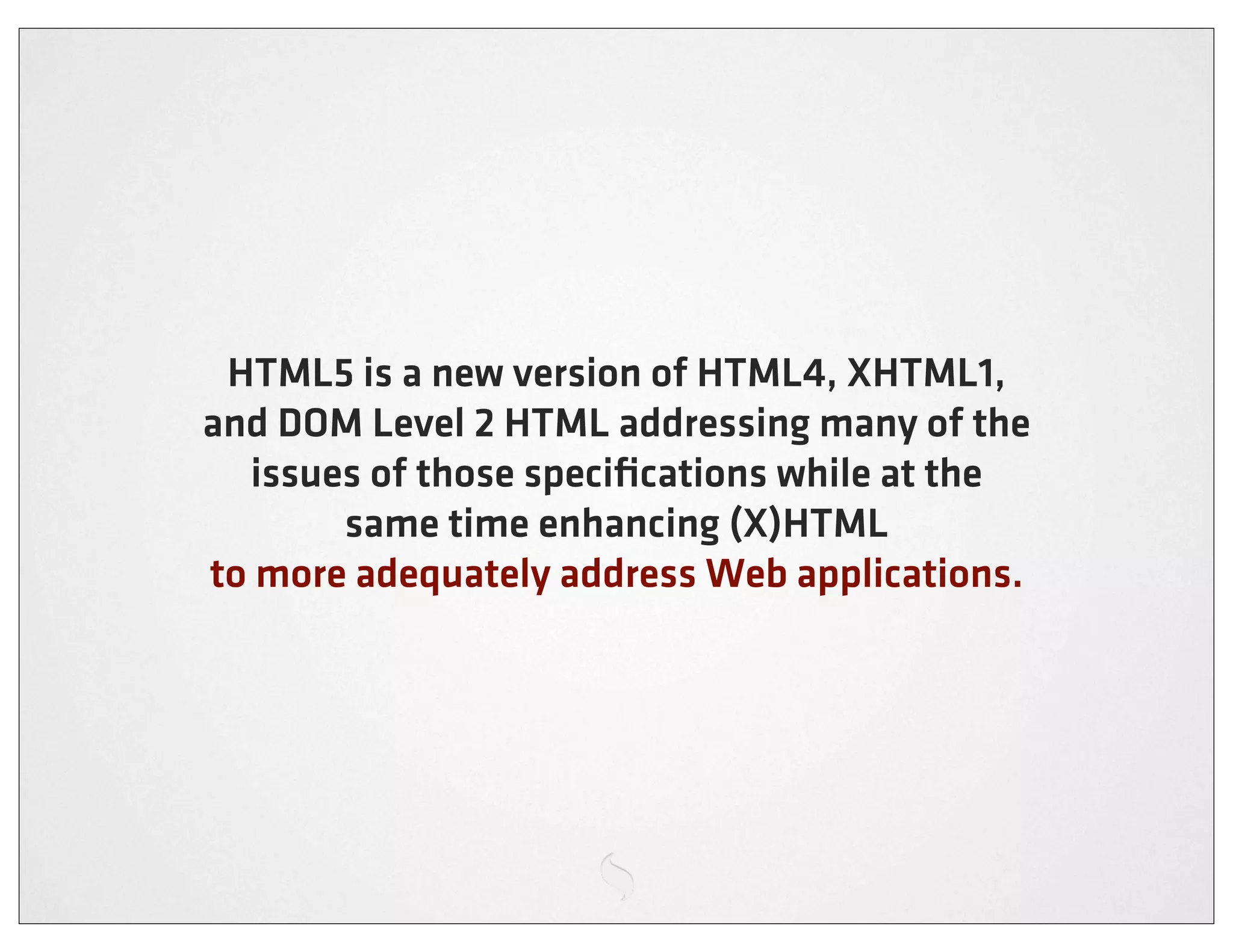 HTML5 is a new version of HTML4, XHTML1,
and DOM Level 2 HTML addressing many of the
  issues of those speciﬁcations while at the
       same time enhancing (X)HTML
to more adequately address Web applications.
 