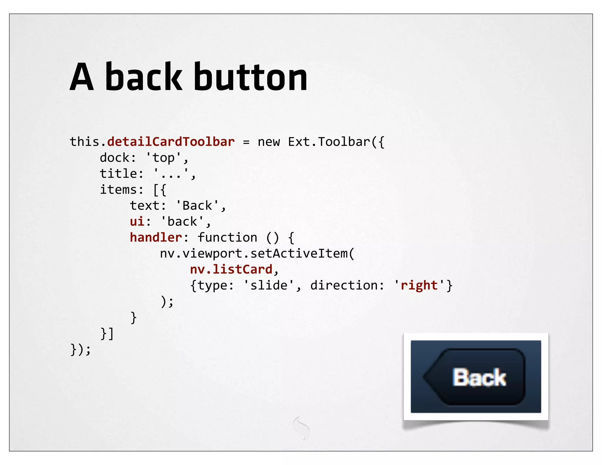 A back button
this.detailCardToolbar	
  =	
  new	
  Ext.Toolbar({
	
  	
  	
  	
  dock:	
  'top',
	
  	
  	
  	
  title:	
  '...',
	
  	
  	
  	
  items:	
  [{
	
  	
  	
  	
  	
  	
  	
  	
  text:	
  'Back',
	
  	
  	
  	
  	
  	
  	
  	
  ui:	
  'back',
	
  	
  	
  	
  	
  	
  	
  	
  handler:	
  function	
  ()	
  {
	
  	
  	
  	
  	
  	
  	
  	
  	
  	
  	
  	
  nv.viewport.setActiveItem(
	
  	
  	
  	
  	
  	
  	
  	
  	
  	
  	
  	
  	
  	
  	
  	
  nv.listCard,
	
  	
  	
  	
  	
  	
  	
  	
  	
  	
  	
  	
  	
  	
  	
  	
  {type:	
  'slide',	
  direction:	
  'right'}
	
  	
  	
  	
  	
  	
  	
  	
  	
  	
  	
  	
  );
	
  	
  	
  	
  	
  	
  	
  	
  }
	
  	
  	
  	
  }]
});
 