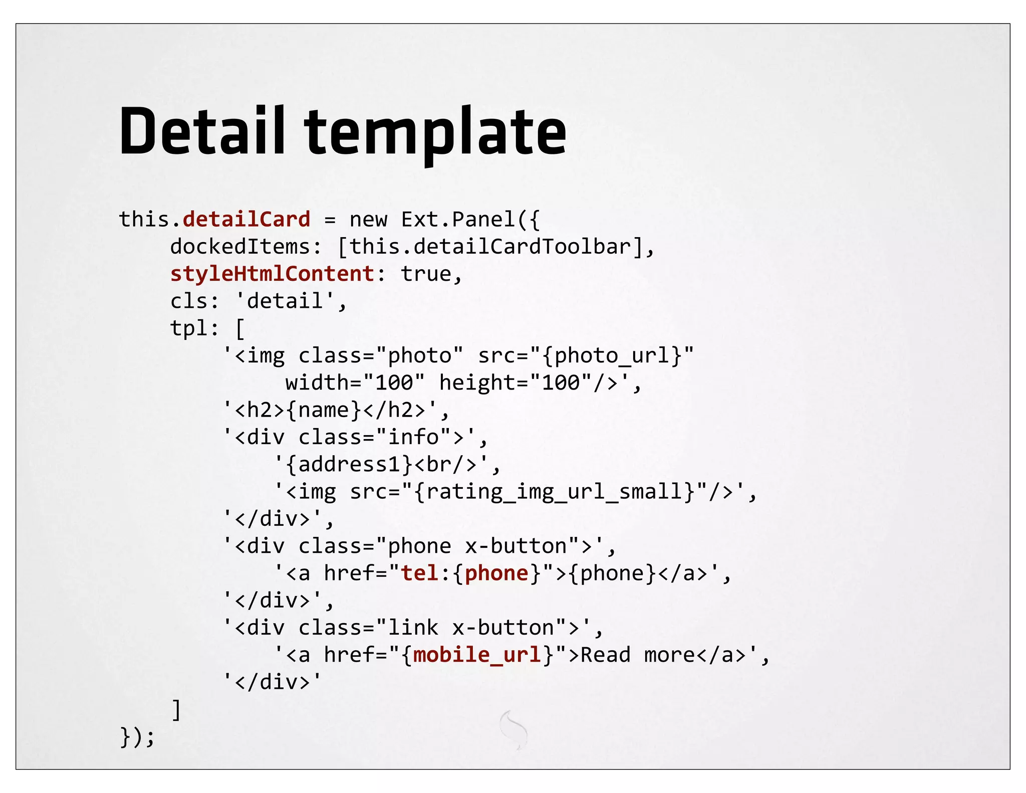 Detail template
this.detailCard	
  =	
  new	
  Ext.Panel({
	
  	
  	
  	
  dockedItems:	
  [this.detailCardToolbar],
	
  	
  	
  	
  styleHtmlContent:	
  true,
	
  	
  	
  	
  cls:	
  'detail',
	
  	
  	
  	
  tpl:	
  [
	
  	
  	
  	
  	
  	
  	
  	
  '<img	
  class="photo"	
  src="{photo_url}"	
  
	
  	
  	
  	
  	
  	
  	
  	
  	
  	
  	
  	
  	
  width="100"	
  height="100"/>',
	
  	
  	
  	
  	
  	
  	
  	
  '<h2>{name}</h2>',
	
  	
  	
  	
  	
  	
  	
  	
  '<div	
  class="info">',
	
  	
  	
  	
  	
  	
  	
  	
  	
  	
  	
  	
  '{address1}<br/>',
	
  	
  	
  	
  	
  	
  	
  	
  	
  	
  	
  	
  '<img	
  src="{rating_img_url_small}"/>',
	
  	
  	
  	
  	
  	
  	
  	
  '</div>',
	
  	
  	
  	
  	
  	
  	
  	
  '<div	
  class="phone	
  x-­‐button">',
	
  	
  	
  	
  	
  	
  	
  	
  	
  	
  	
  	
  '<a	
  href="tel:{phone}">{phone}</a>',
	
  	
  	
  	
  	
  	
  	
  	
  '</div>',
	
  	
  	
  	
  	
  	
  	
  	
  '<div	
  class="link	
  x-­‐button">',
	
  	
  	
  	
  	
  	
  	
  	
  	
  	
  	
  	
  '<a	
  href="{mobile_url}">Read	
  more</a>',
	
  	
  	
  	
  	
  	
  	
  	
  '</div>'
	
  	
  	
  	
  ]
});
 