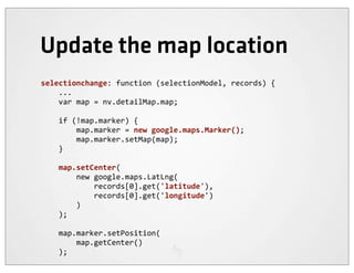 Update the map location
selectionchange:	
  function	
  (selectionModel,	
  records)	
  {
	
  	
  	
  	
  ...
	
  	
  	
  	
  var	
  map	
  =	
  nv.detailMap.map;

	
  	
  	
  	
  if	
  (!map.marker)	
  {
	
  	
  	
  	
  	
  	
  	
  	
  map.marker	
  =	
  new	
  google.maps.Marker();
	
  	
  	
  	
  	
  	
  	
  	
  map.marker.setMap(map);
	
  	
  	
  	
  }

	
  	
  	
  	
  map.setCenter(
	
  	
  	
  	
  	
  	
  	
  	
  new	
  google.maps.LatLng(
	
  	
  	
  	
  	
  	
  	
  	
  	
  	
  	
  	
  records[0].get('latitude'),
	
  	
  	
  	
  	
  	
  	
  	
  	
  	
  	
  	
  records[0].get('longitude')
	
  	
  	
  	
  	
  	
  	
  	
  )
	
  	
  	
  	
  );

	
  	
  	
  	
  map.marker.setPosition(
	
  	
  	
  	
  	
  	
  	
  	
  map.getCenter()
	
  	
  	
  	
  );
 