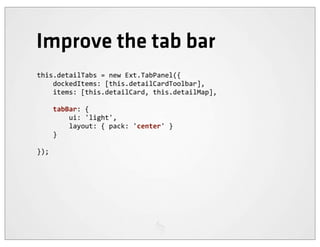 Improve the tab bar
this.detailTabs	
  =	
  new	
  Ext.TabPanel({
	
  	
  	
  	
  dockedItems:	
  [this.detailCardToolbar],
	
  	
  	
  	
  items:	
  [this.detailCard,	
  this.detailMap],

	
  	
  	
  	
  tabBar:	
  {
	
  	
  	
  	
  	
  	
  	
  	
  ui:	
  'light',
	
  	
  	
  	
  	
  	
  	
  	
  layout:	
  {	
  pack:	
  'center'	
  }
	
  	
  	
  	
  }

});
 