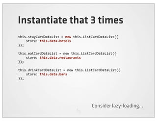 Instantiate that 3 times
this.stayCardDataList	
  =	
  new	
  this.ListCardDataList({
	
  	
  	
  	
  store:	
  this.data.hotels
});

this.eatCardDataList	
  =	
  new	
  this.ListCardDataList({
	
  	
  	
  	
  store:	
  this.data.restaurants
});

this.drinkCardDataList	
  =	
  new	
  this.ListCardDataList({
	
  	
  	
  	
  store:	
  this.data.bars
});




                                            Consider lazy-loading...
 