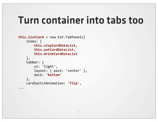 Turn container into tabs too
this.listCard	
  =	
  new	
  Ext.TabPanel({
	
  	
  	
  	
  items:	
  [
	
  	
  	
  	
  	
  	
  	
  	
  this.stayCardDataList,	
  
	
  	
  	
  	
  	
  	
  	
  	
  this.eatCardDataList,	
  
	
  	
  	
  	
  	
  	
  	
  	
  this.drinkCardDataList
	
  	
  	
  	
  ],
	
  	
  	
  	
  tabBar:	
  {
	
  	
  	
  	
  	
  	
  	
  	
  ui:	
  'light',
	
  	
  	
  	
  	
  	
  	
  	
  layout:	
  {	
  pack:	
  'center'	
  },
	
  	
  	
  	
  	
  	
  	
  	
  dock:	
  'bottom'
	
  	
  	
  	
  },
	
  	
  	
  	
  cardSwitchAnimation:	
  'flip',
...
 
