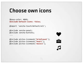 Choose own icons
$base-­‐color:	
  #849;
$include-­‐default-­‐icons:	
  false;

@import	
  'sencha-­‐touch/default/all';

@include	
  sencha-­‐panel;
@include	
  sencha-­‐buttons;
...

@include	
  pictos-­‐iconmask('briefcase1');
@include	
  pictos-­‐iconmask('heart');
@include	
  pictos-­‐iconmask('music1');
 