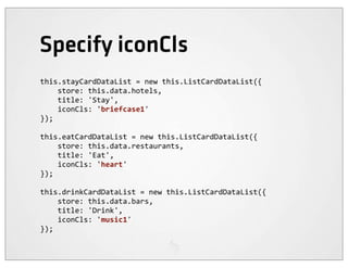 Specify iconCls
this.stayCardDataList	
  =	
  new	
  this.ListCardDataList({
	
  	
  	
  	
  store:	
  this.data.hotels,
	
  	
  	
  	
  title:	
  'Stay',
	
  	
  	
  	
  iconCls:	
  'briefcase1'
});

this.eatCardDataList	
  =	
  new	
  this.ListCardDataList({
	
  	
  	
  	
  store:	
  this.data.restaurants,
	
  	
  	
  	
  title:	
  'Eat',
	
  	
  	
  	
  iconCls:	
  'heart'
});

this.drinkCardDataList	
  =	
  new	
  this.ListCardDataList({
	
  	
  	
  	
  store:	
  this.data.bars,
	
  	
  	
  	
  title:	
  'Drink',
	
  	
  	
  	
  iconCls:	
  'music1'
});
 