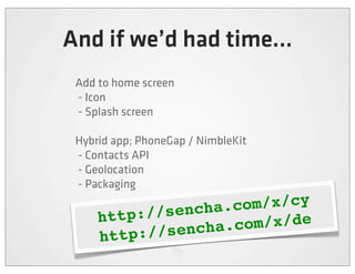 And if we’d had time...
 Add to home screen
 - Icon
 - Splash screen

 Hybrid app; PhoneGap / NimbleKit
 - Contacts API
 - Geolocation
 - Packaging

           //sencha .com/x/cy
     http:
          ://sencha .com/x/de
     http
 