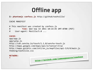 O ine app
$>	
  phantomjs	
  confess.js	
  http://github/nashville/

CACHE	
  MANIFEST

#	
  This	
  manifest	
  was	
  created	
  by	
  confess.js
#	
  	
  	
  	
  	
  	
  	
  	
  	
  	
  Time:	
  Wed	
  Sep	
  14	
  2011	
  10:14:45	
  GMT-­‐0700	
  (PDT)
#	
  	
  	
  	
  User-­‐agent:	
  Mozilla/5.0	
  ...

CACHE:
app/app.js
app/yelp.js
http://cdn.sencha.io/touch/1.1.0/sencha-­‐touch.js
http://maps.google.com/maps/api/js?sensor=true
http://maps.gstatic.com/intl/en_us/mapfiles/api-­‐3/6/4/main.js
theming/nashville.css

NETWORK:
                                                                                       ce/c                     onfess
*
                                                                hub   .com/ jamesgpear
                                           http://git
 