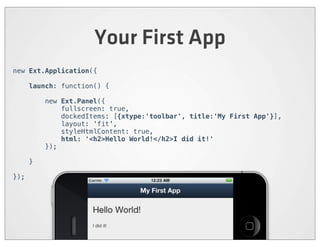 Your First App
new Ext.Application({

      launch: function() {

          new Ext.Panel({
              fullscreen: true,
              dockedItems: [{xtype:'toolbar', title:'My First App'}],
              layout: 'fit',
              styleHtmlContent: true,
              html: '<h2>Hello World!</h2>I did it!'
          });

      }

});
 