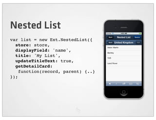 Nested List
var list = new Ext.NestedList({
  store: store,
  displayField: 'name',
  title: 'My List',
  updateTitleText: true,
  getDetailCard:
    function(record, parent) {..}
});
 