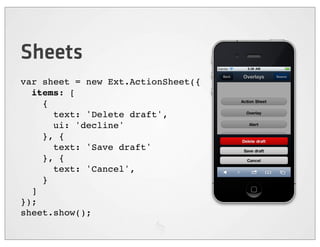 Sheets
var sheet = new Ext.ActionSheet({
  items: [
    {
      text: 'Delete draft',
      ui: 'decline'
    }, {
      text: 'Save draft'
    }, {
      text: 'Cancel',
    }
  ]
});
sheet.show();
 