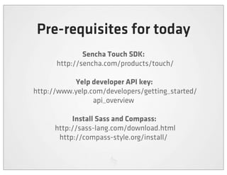 Pre-requisites for today
                Sencha Touch SDK:
        http://sencha.com/products/touch/

              Yelp developer API key:
  http://www.yelp.com/developers/getting_started/
                   api_overview

              Install Sass and Compass:
        http://sass-lang.com/download.html
         http://compass-style.org/install/
 