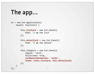 The app...
nv	
  =	
  new	
  Ext.Application({
	
  	
  	
  	
  launch:	
  function()	
  {

	
  	
  	
  	
  	
  	
  	
  	
  this.listCard	
  =	
  new	
  Ext.Panel({
	
  	
  	
  	
  	
  	
  	
  	
  	
  	
  	
  	
  html:	
  'I	
  am	
  the	
  list'
	
  	
  	
  	
  	
  	
  	
  	
  });

	
  	
  	
  	
  	
  	
  	
  	
  this.detailCard	
  =	
  new	
  Ext.Panel({
	
  	
  	
  	
  	
  	
  	
  	
  	
  	
  	
  	
  html:	
  'I	
  am	
  the	
  detail'
	
  	
  	
  	
  	
  	
  	
  	
  });

	
  	
  	
  	
  	
  	
  	
  	
  this.viewport	
  =	
  new	
  Ext.Panel({
	
  	
  	
  	
  	
  	
  	
  	
  	
  	
  	
  	
  layout:	
  'card',
	
  	
  	
  	
  	
  	
  	
  	
  	
  	
  	
  	
  fullscreen:	
  true,
	
  	
  	
  	
  	
  	
  	
  	
  	
  	
  	
  	
  cardSwitchAnimation:	
  'slide',
	
  	
  	
  	
  	
  	
  	
  	
  	
  	
  	
  	
  items:	
  [this.listCard,	
  this.detailCard]
	
  	
  	
  	
  	
  	
  	
  	
  });
	
  	
  	
  	
  }
});
 