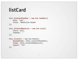 listCard
this.listCardToolbar	
  =	
  new	
  Ext.Toolbar({
	
  	
  	
  	
  dock:	
  'top',
	
  	
  	
  	
  title:	
  'Nashville	
  Guide'
});

this.listCardDataList	
  =	
  new	
  Ext.List({
	
  	
  	
  	
  store:	
  null,
	
  	
  	
  	
  itemTpl:	
  ''
});

this.listCard	
  =	
  new	
  Ext.Panel({
	
  	
  	
  	
  dockedItems:	
  [this.listCardToolbar],
	
  	
  	
  	
  items:	
  [this.listCardDataList],
	
  	
  	
  	
  layout:	
  'fit'
});
 