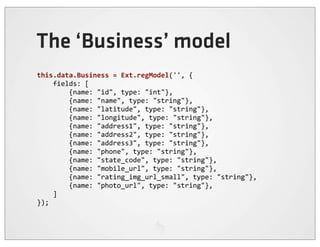 The ‘Business’ model
this.data.Business	
  =	
  Ext.regModel('',	
  {
	
  	
  	
  	
  fields:	
  [
	
  	
  	
  	
  	
  	
  	
  	
  {name:	
  "id",	
  type:	
  "int"},
	
  	
  	
  	
  	
  	
  	
  	
  {name:	
  "name",	
  type:	
  "string"},
	
  	
  	
  	
  	
  	
  	
  	
  {name:	
  "latitude",	
  type:	
  "string"},
	
  	
  	
  	
  	
  	
  	
  	
  {name:	
  "longitude",	
  type:	
  "string"},
	
  	
  	
  	
  	
  	
  	
  	
  {name:	
  "address1",	
  type:	
  "string"},
	
  	
  	
  	
  	
  	
  	
  	
  {name:	
  "address2",	
  type:	
  "string"},
	
  	
  	
  	
  	
  	
  	
  	
  {name:	
  "address3",	
  type:	
  "string"},
	
  	
  	
  	
  	
  	
  	
  	
  {name:	
  "phone",	
  type:	
  "string"},
	
  	
  	
  	
  	
  	
  	
  	
  {name:	
  "state_code",	
  type:	
  "string"},
	
  	
  	
  	
  	
  	
  	
  	
  {name:	
  "mobile_url",	
  type:	
  "string"},
	
  	
  	
  	
  	
  	
  	
  	
  {name:	
  "rating_img_url_small",	
  type:	
  "string"},
	
  	
  	
  	
  	
  	
  	
  	
  {name:	
  "photo_url",	
  type:	
  "string"},
	
  	
  	
  	
  ]
});
 