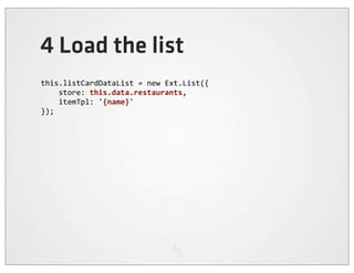4 Load the list
this.listCardDataList	
  =	
  new	
  Ext.List({
	
  	
  	
  	
  store:	
  this.data.restaurants,
	
  	
  	
  	
  itemTpl:	
  '{name}'
});
 