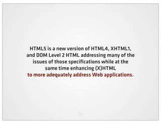 HTML5 is a new version of HTML4, XHTML1,
and DOM Level 2 HTML addressing many of the
  issues of those speciﬁcations while at the
       same time enhancing (X)HTML
to more adequately address Web applications.
 