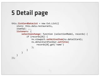 5 Detail page
this.listCardDataList	
  =	
  new	
  Ext.List({
	
  	
  	
  	
  store:	
  this.data.restaurants,
	
  	
  	
  	
  itemTpl:	
  ...
	
  	
  	
  	
  listeners:	
  {
	
  	
  	
  	
  	
  	
  	
  	
  selectionchange:	
  function	
  (selectionModel,	
  records)	
  {
	
  	
  	
  	
  	
  	
  	
  	
  	
  	
  	
  	
  if	
  (records[0])	
  {
	
  	
  	
  	
  	
  	
  	
  	
  	
  	
  	
  	
  	
  	
  	
  	
  nv.viewport.setActiveItem(nv.detailCard);
	
  	
  	
  	
  	
  	
  	
  	
  	
  	
  	
  	
  	
  	
  	
  	
  nv.detailCardToolbar.setTitle(
	
  	
  	
  	
  	
  	
  	
  	
  	
  	
  	
  	
  	
  	
  	
  	
  	
  	
  	
  	
  records[0].get('name')
	
  	
  	
  	
  	
  	
  	
  	
  	
  	
  	
  	
  	
  	
  	
  	
  );
	
  	
  	
  	
  	
  	
  	
  	
  	
  	
  	
  	
  }
	
  	
  	
  	
  	
  	
  	
  	
  }
	
  	
  	
  	
  }
});
 