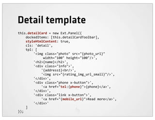 Detail template
this.detailCard	
  =	
  new	
  Ext.Panel({
	
  	
  	
  	
  dockedItems:	
  [this.detailCardToolbar],
	
  	
  	
  	
  styleHtmlContent:	
  true,
	
  	
  	
  	
  cls:	
  'detail',
	
  	
  	
  	
  tpl:	
  [
	
  	
  	
  	
  	
  	
  	
  	
  '<img	
  class="photo"	
  src="{photo_url}"	
  
	
  	
  	
  	
  	
  	
  	
  	
  	
  	
  	
  	
  	
  width="100"	
  height="100"/>',
	
  	
  	
  	
  	
  	
  	
  	
  '<h2>{name}</h2>',
	
  	
  	
  	
  	
  	
  	
  	
  '<div	
  class="info">',
	
  	
  	
  	
  	
  	
  	
  	
  	
  	
  	
  	
  '{address1}<br/>',
	
  	
  	
  	
  	
  	
  	
  	
  	
  	
  	
  	
  '<img	
  src="{rating_img_url_small}"/>',
	
  	
  	
  	
  	
  	
  	
  	
  '</div>',
	
  	
  	
  	
  	
  	
  	
  	
  '<div	
  class="phone	
  x-­‐button">',
	
  	
  	
  	
  	
  	
  	
  	
  	
  	
  	
  	
  '<a	
  href="tel:{phone}">{phone}</a>',
	
  	
  	
  	
  	
  	
  	
  	
  '</div>',
	
  	
  	
  	
  	
  	
  	
  	
  '<div	
  class="link	
  x-­‐button">',
	
  	
  	
  	
  	
  	
  	
  	
  	
  	
  	
  	
  '<a	
  href="{mobile_url}">Read	
  more</a>',
	
  	
  	
  	
  	
  	
  	
  	
  '</div>'
	
  	
  	
  	
  ]
});
 
