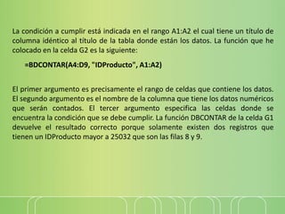 La condición a cumplir está indicada en el rango A1:A2 el cual tiene un título de
columna idéntico al título de la tabla donde están los datos. La función que he
colocado en la celda G2 es la siguiente:
=BDCONTAR(A4:D9, "IDProducto", A1:A2)
El primer argumento es precisamente el rango de celdas que contiene los datos.
El segundo argumento es el nombre de la columna que tiene los datos numéricos
que serán contados. El tercer argumento especifica las celdas donde se
encuentra la condición que se debe cumplir. La función DBCONTAR de la celda G1
devuelve el resultado correcto porque solamente existen dos registros que
tienen un IDProducto mayor a 25032 que son las filas 8 y 9.
 