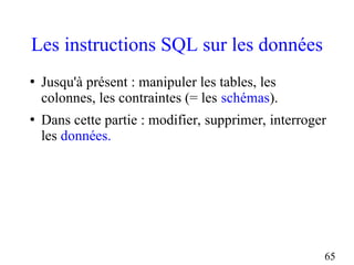 65
Les instructions SQL sur les données
●
Jusqu'à présent : manipuler les tables, les
colonnes, les contraintes (= les schémas).
●
Dans cette partie : modifier, supprimer, interroger
les données.
 