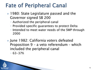  1980: State Legislature passed and the
Governor signed SB 200
◦ Authorized the peripheral canal
◦ Provided specific guarantees to protect Delta
◦ Intended to meet water needs of the SWP through
2000
 June 1982: California voters defeated
Proposition 9 – a veto referendum – which
included the peripheral canal
◦ 63-37%
10
 