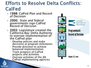 1998: CalFed Plan and Record
of Decision
 2000: State and federal
governments sign CalFed
Record of Decision
 2003: Legislature created the
California Bay-Delta Authority
to oversee implementation of
the CalFed plan
◦ Develop policies and make
decisions at program milestones
◦ Provide direction to achieve
balanced implementation
◦ Track progress of CalFed
projects and activities
◦ Oversee activities of the 24
CalFed implementing agencies
14
 