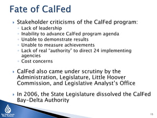  Stakeholder criticisms of the CalFed program:
◦ Lack of leadership
◦ Inability to advance CalFed program agenda
◦ Unable to demonstrate results
◦ Unable to measure achievements
◦ Lack of real “authority” to direct 24 implementing
agencies
◦ Cost concerns
 CalFed also came under scrutiny by the
Administration, Legislature, Little Hoover
Commission, and Legislative Analyst’s Office
 In 2006, the State Legislature dissolved the CalFed
Bay-Delta Authority
15
 