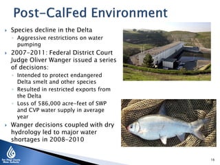  Species decline in the Delta
◦ Aggressive restrictions on water
pumping
 2007-2011: Federal District Court
Judge Oliver Wanger issued a series
of decisions:
◦ Intended to protect endangered
Delta smelt and other species
◦ Resulted in restricted exports from
the Delta
◦ Loss of 586,000 acre-feet of SWP
and CVP water supply in average
year
 Wanger decisions coupled with dry
hydrology led to major water
shortages in 2008-2010
16
 