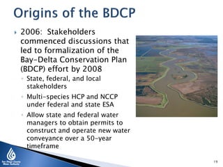  2006: Stakeholders
commenced discussions that
led to formalization of the
Bay-Delta Conservation Plan
(BDCP) effort by 2008
◦ State, federal, and local
stakeholders
◦ Multi-species HCP and NCCP
under federal and state ESA
◦ Allow state and federal water
managers to obtain permits to
construct and operate new water
conveyance over a 50-year
timeframe
19
 