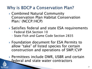  Combined Natural Community
Conservation Plan Habitat Conservation
Plan/ (NCCP/HCP)
 Satisfies federal and state ESA requirements
◦ Federal ESA Section 10
◦ State Fish and Game Code Section 2835
 Foundation document for ESA Permits to
allow “take” of listed species for certain
construction and operations of SWP/CVP
 Permittees include DWR, USBR and certain
federal and state water contractors
21
 