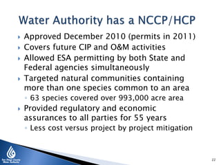  Approved December 2010 (permits in 2011)
 Covers future CIP and O&M activities
 Allowed ESA permitting by both State and
Federal agencies simultaneously
 Targeted natural communities containing
more than one species common to an area
◦ 63 species covered over 993,000 acre area
 Provided regulatory and economic
assurances to all parties for 55 years
◦ Less cost versus project by project mitigation
22
 