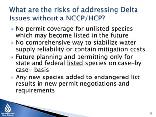  No permit coverage for unlisted species
which may become listed in the future
 No comprehensive way to stabilize water
supply reliability or contain mitigation costs
 Future planning and permitting only for
state and federal listed species on case-by
case- basis
 Any new species added to endangered list
results in new permit negotiations and
requirements
26
 