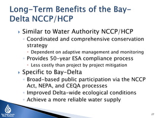  Similar to Water Authority NCCP/HCP
◦ Coordinated and comprehensive conservation
strategy
 Dependent on adaptive management and monitoring
◦ Provides 50-year ESA compliance process
 Less costly than project by project mitigation
 Specific to Bay-Delta
◦ Broad-based public participation via the NCCP
Act, NEPA, and CEQA processes
◦ Improved Delta-wide ecological conditions
◦ Achieve a more reliable water supply
27
 