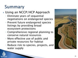  Using an NCCP/HCP Approach
◦ Eliminate years of sequential
negotiations on endangered species
◦ Prevent future endangered species
listings by providing broad
ecosystem protections
◦ Comprehensive regional planning to
conserve natural resources
◦ More effective use of public and
private resources for habitat
◦ Reduce risk to species, projects, and
water supply
28
 