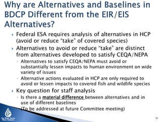  Federal ESA requires analysis of alternatives in HCP
(avoid or reduce “take” of covered species)
 Alternatives to avoid or reduce “take” are distinct
from alternatives developed to satisfy CEQA/NEPA
◦ Alternatives to satisfy CEQA/NEPA must avoid or
substantially lessen impacts to human environment on wide
variety of issues
◦ Alternative actions evaluated in HCP are only required to
avoid or lessen impacts to covered fish and wildlife species
 Key question for staff analysis
◦ Is there a material difference between alternatives and in
use of different baselines
◦ (To be addressed at future Committee meeting)
32
 