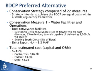  Conservation Strategy comprised of 22 measures
◦ Strategy intends to achieve the BDCP co-equal goals within
a stable regulatory framework
 Conservation Measure 1 – Water Facilities and
Operations
◦ Dual conveyance facilities
 New north Delta conveyance (49% of flows): two 40-foot-
diameter, 35-mile-long tunnels capable of delivering 9,000cfs
via gravity
 Existing South Delta (51% of flows)
◦ Delta Export: 4.4 – 5.3 MAF
 Total estimated cost (capital and O&M)
◦ $24.7B
 Contractors: $16.8B
 Federal: $3.9B
 State: $3.7B
34
 