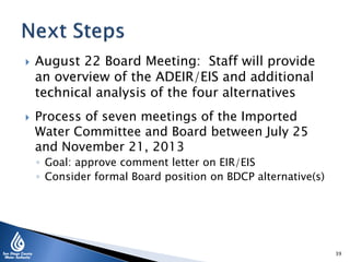  August 22 Board Meeting: Staff will provide
an overview of the ADEIR/EIS and additional
technical analysis of the four alternatives
 Process of seven meetings of the Imported
Water Committee and Board between July 25
and November 21, 2013
◦ Goal: approve comment letter on EIR/EIS
◦ Consider formal Board position on BDCP alternative(s)
39
 