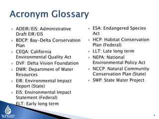  ADEIR/EIS: Administrative
Draft EIR/EIS
 BDCP: Bay-Delta Conservation
Plan
 CEQA: California
Environmental Quality Act
 DVF: Delta Vision Foundation
 DWR: Department of Water
Resources
 EIR: Environmental Impact
Report (State)
 EIS: Environmental Impact
Statement (Federal)
 ELT: Early long term
 ESA: Endangered Species
Act
 HCP: Habitat Conservation
Plan (Federal)
 LLT: Late long term
 NEPA: National
Environmental Policy Act
 NCCP: Natural Community
Conservation Plan (State)
 SWP: State Water Project
4
 