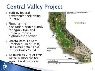  Built by federal
government beginning
in 1937
 Flood control,
navigation, water supply
for agriculture and
urban purposes,
hydroelectric power
 Shasta Dam, Folsom
Reservoir, Friant Dam,
Delta-Mendota Canal,
Contra Costa Canal
 As much as 70% of CVP
water is allocated for
agricultural purposes
6
 