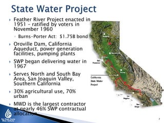  Feather River Project enacted in
1951 – ratified by voters in
November 1960
◦ Burns-Porter Act: $1.75B bond
 Oroville Dam, California
Aqueduct, power generation
facilities, pumping plants
 SWP began delivering water in
1967
 Serves North and South Bay
Area, San Joaquin Valley,
Southern California
 30% agricultural use, 70%
urban
 MWD is the largest contractor
at nearly 46% SWP contractual
allocation
7
 