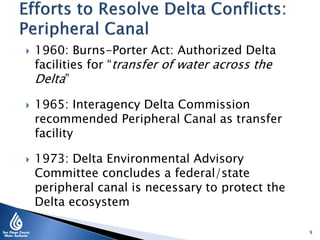  1960: Burns-Porter Act: Authorized Delta
facilities for “transfer of water across the
Delta”
 1965: Interagency Delta Commission
recommended Peripheral Canal as transfer
facility
 1973: Delta Environmental Advisory
Committee concludes a federal/state
peripheral canal is necessary to protect the
Delta ecosystem
9
 