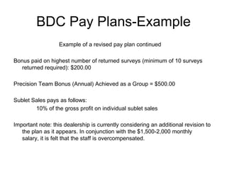 BDC Pay Plans-Example
                  Example of a revised pay plan continued

Bonus paid on highest number of returned surveys (minimum of 10 surveys
   returned required): $200.00

Precision Team Bonus (Annual) Achieved as a Group = $500.00

Sublet Sales pays as follows:
        10% of the gross profit on individual sublet sales

Important note: this dealership is currently considering an additional revision to
   the plan as it appears. In conjunction with the $1,500-2,000 monthly
   salary, it is felt that the staff is overcompensated.
 